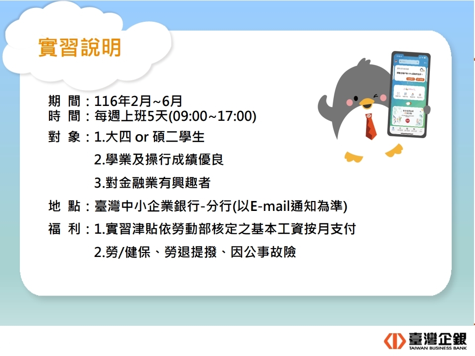 臺灣企銀實習說明──／一、期 間：116年2月~6月／二、時 間：每週上班5天(09:00~17:00) ／三、對 象：1.大四 or 碩二學生、2.學業及操行成績優良、3.對金融業有興趣者／四、地 點：臺灣中小企業銀行-分行(以E-mail通知為準)／五、福 利：1.實習津貼依勞動部核定之基本工資按月支付、2.勞/健保、勞退提撥、因公事故險